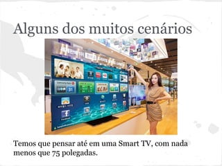 Alguns dos muitos cenários
Temos que pensar até em uma Smart TV, com nada
menos que 75 polegadas.
 