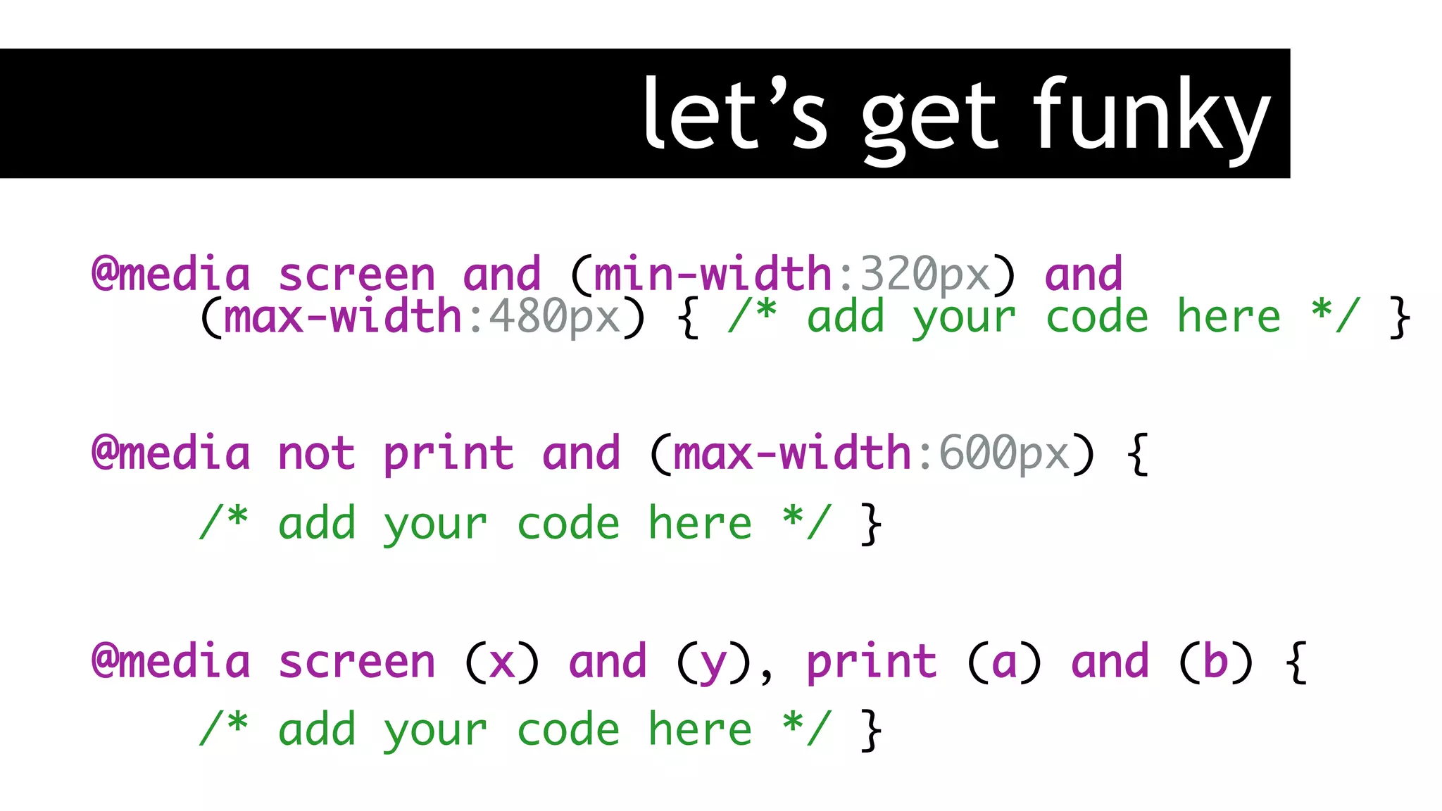 let’s get funky
@media screen and (min-width:320px) and 
(max-width:480px) { /* add your code here */ }
@media not print and (max-width:600px) {
/* add your code here */ }
@media screen (x) and (y), print (a) and (b) {
/* add your code here */ }
 