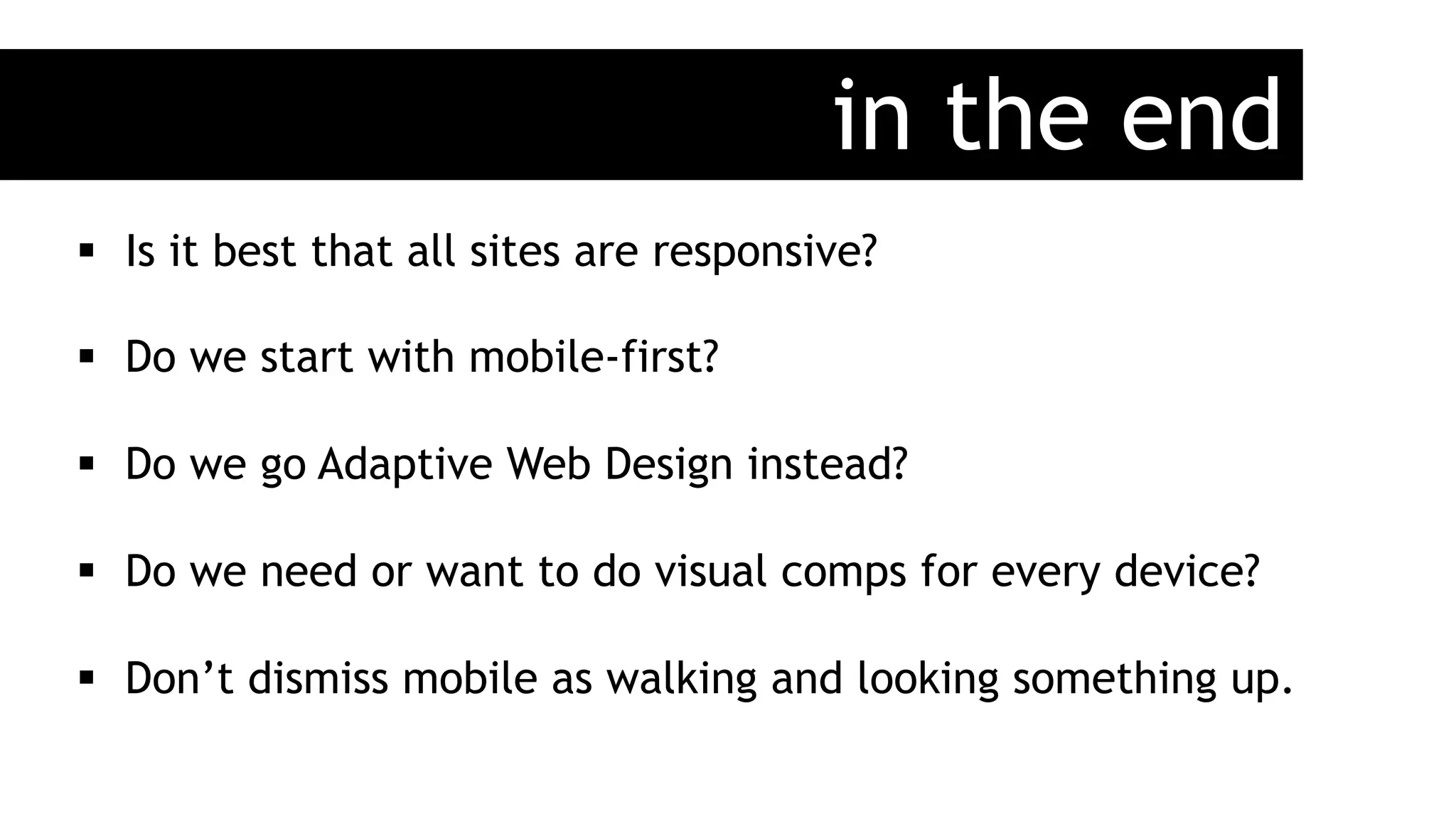in the end
§  Is it best that all sites are responsive?
§  Do we start with mobile-first?
§  Do we go Adaptive Web Design instead?
§  Do we need or want to do visual comps for every device?
§  Don’t dismiss mobile as walking and looking something up.
 
