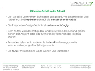 Mit einem Schritt in die Zukunft 
• Die Website „antwortet“ auf mobile Endgeräte, wie Smartphones und 
Tablet- PCs und optimiert sich auf die entsprechende Größe 
• Die Responsive-Design-Technik ist systemunabhängig 
• Dem Nutzer wird das lästige Hin- und Herscrollen, kleiner und größer 
Ziehen der Ansicht oder das frustrierende Verfehlen der Textlinks 
erspart 
• Besonders relevant ist zudem die Ladezeit unterwegs, da die 
Internetverbindung oftmals langsamer ist 
• Die Nutzer müssen keine Apps suchen und installieren 
Symbol 7 Marketing Sauterstraße 112 Büro: +49 6321 - 187 59 59 mail@symbol7-marketing.de 
Inh. Pascal Hartard 67433 Neustadt Mobil: +49 176 - 202 686 37 www.symbol7-marketing.de 
(Bachelor of Science) 
 