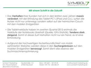 Mit einem Schritt in die Zukunft 
• Das Verhalten Ihrer Kunden hat sich in den letzten zwei Jahren massiv 
verändert. Mit der Erfindung des Tablet-PC’s (iPad und Co.), surfen die 
Nutzer nicht nur unterwegs sondern selbst auf der heimischen Couch 
mit den mobilen Endgeräten 
• Die Tabletverkäufe haben im zweiten Quartal 2013 erstmals die 
Verkäufe der Notebooks überholt (Quelle: GFU-Statistik). Tendenz stark 
steigend. Somit ist dieses Surf-Verhalten nicht nur ein Trend, es ist eine 
Entwicklung 
• Aufgrund der hochwertigen Nutzerfreundlichkeit von mobil-optimierten 
Websites werden diese in den Suchergebnissen auf den 
mobilen Endgeräten bevorzugt. Somit dient dies ebenso der 
Suchmaschinenoptimierung 
Symbol 7 Marketing Sauterstraße 112 Büro: +49 6321 - 187 59 59 mail@symbol7-marketing.de 
Inh. Pascal Hartard 67433 Neustadt Mobil: +49 176 - 202 686 37 www.symbol7-marketing.de 
(Bachelor of Science) 
 