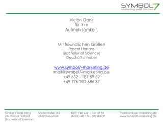 Vielen Dank 
für Ihre 
Aufmerksamkeit. 
Mit freundlichen Grüßen 
Pascal Hartard 
(Bachelor of Science) 
Geschäftsinhaber 
www.symbol7-marketing.de 
mail@symbol7-marketing.de 
+49 6321-187 59 59 
+49 176-202 686 37 
Symbol 7 Marketing Sauterstraße 112 Büro: +49 6321 - 187 59 59 mail@symbol7-marketing.de 
Inh. Pascal Hartard 67433 Neustadt Mobil: +49 176 - 202 686 37 www.symbol7-marketing.de 
(Bachelor of Science) 
 