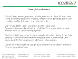 Copyright/Urheberrecht 
Falls nicht anders angegeben, unterliegt der Inhalt dieser Präsentation 
sowie die Demoversion der Website, einschließlich der Texte, Bilder und 
graphischen Darstellungen dem Urheberrecht. 
Die verwendeten Logos und Bilder dienen lediglich zu 
Demonstrationszwecken für eine mögliche Vertragsanbahnung und 
werden nicht an Dritte weitergegeben. 
Eine Vervielfältigung oder Verwendung der einzelnen Seiten (oder Teilen 
daraus) in andere elektronische oder gedruckte Publikationen und 
deren Veröffentlichung (auch im Internet) ist untersagt. 
Die Ideen zu Konzept und Design dürfen nicht kopiert oder in ähnlicher 
Form umgesetzt werden. 
Symbol 7 Marketing Sauterstraße 112 Büro: +49 6321 - 187 59 59 mail@symbol7-marketing.de 
Inh. Pascal Hartard 67433 Neustadt Mobil: +49 176 - 202 686 37 www.symbol7-marketing.de 
(Bachelor of Science) 
