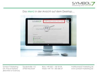 Das Menü in der Ansicht auf dem Desktop… 
Symbol 7 Marketing Sauterstraße 112 Büro: +49 6321 - 187 59 59 mail@symbol7-marketing.de 
Inh. Pascal Hartard 67433 Neustadt Mobil: +49 176 - 202 686 37 www.symbol7-marketing.de 
(Bachelor of Science) 
 