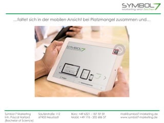 …faltet sich in der mobilen Ansicht bei Platzmangel zusammen und… 
Symbol 7 Marketing Sauterstraße 112 Büro: +49 6321 - 187 59 59 mail@symbol7-marketing.de 
Inh. Pascal Hartard 67433 Neustadt Mobil: +49 176 - 202 686 37 www.symbol7-marketing.de 
(Bachelor of Science) 
 