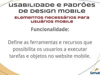 usabilidade e padrões
de design mobile
Elementos necessários para
usuários mobile
Funcionalidade:
Define as ferramentas e recursos que
possibilita os usuarios a executar
tarefas e objetos no website mobile.
 
