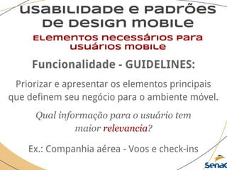 usabilidade e padrões
de design mobile
Elementos necessários para
usuários mobile
Funcionalidade - GUIDELINES:
Priorizar e apresentar os elementos principais
que definem seu negócio para o ambiente móvel.
Qual informação para o usuário tem
maior relevancia?
Ex.: Companhia aérea - Voos e check-ins
 