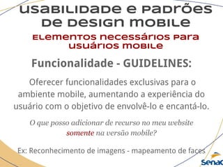 usabilidade e padrões
de design mobile
Elementos necessários para
usuários mobile
Funcionalidade - GUIDELINES:
Oferecer funcionalidades exclusivas para o
ambiente mobile, aumentando a experiência do
usuário com o objetivo de envolvê-lo e encantá-lo.
O que posso adicionar de recurso no meu website
somente na versão mobile?
Ex: Reconhecimento de imagens - mapeamento de faces
 