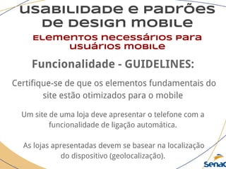 usabilidade e padrões
de design mobile
Elementos necessários para
usuários mobile
Funcionalidade - GUIDELINES:
Certifique-se de que os elementos fundamentais do
site estão otimizados para o mobile
Um site de uma loja deve apresentar o telefone com a
funcionalidade de ligação automática.
As lojas apresentadas devem se basear na localização
do dispositivo (geolocalização).
 