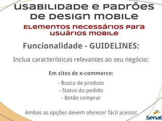 usabilidade e padrões
de design mobile
Elementos necessários para
usuários mobile
Funcionalidade - GUIDELINES:
Inclua características relevantes ao seu negócio:
Em sites de e-commerce:
- Busca de produto
- Status do pedido
- Botão comprar
Ambas as opções devem oferecer fácil acesso!
 