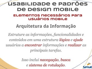 usabilidade e padrões
de design mobile
Elementos necessários para
usuários mobile
Arquitetura da Informação
Estruture as informações, funcionalidades e
conteúdos em uma estrutura lógica e ajude
usuários a encontrar informações e realizar as
principais tarefas.
Isso inclui navegação, busca
e sistema de rotulação.
 