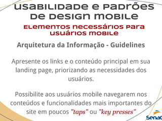 usabilidade e padrões
de design mobile
Elementos necessários para
usuários mobile
Arquitetura da Informação - Guidelines
Apresente os links e o conteúdo principal em sua
landing page, priorizando as necessidades dos
usuários.
Possibilite aos usuários mobile navegarem nos
conteúdos e funcionalidades mais importantes do
site em poucos "taps" ou "key presses"
 