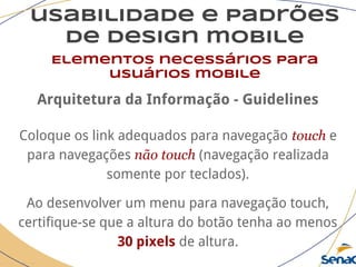 usabilidade e padrões
de design mobile
Elementos necessários para
usuários mobile
Arquitetura da Informação - Guidelines
Coloque os link adequados para navegação touch e
para navegações não touch (navegação realizada
somente por teclados).
Ao desenvolver um menu para navegação touch,
certifique-se que a altura do botão tenha ao menos
30 pixels de altura.
 