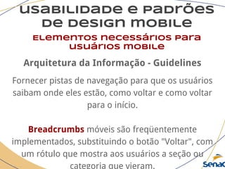 usabilidade e padrões
de design mobile
Elementos necessários para
usuários mobile
Arquitetura da Informação - Guidelines
Fornecer pistas de navegação para que os usuários
saibam onde eles estão, como voltar e como voltar
para o início.
Breadcrumbs móveis são freqüentemente
implementados, substituindo o botão "Voltar", com
um rótulo que mostra aos usuários a seção ou
categoria que vieram.
 