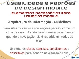 usabilidade e padrões
de design mobile
Elementos necessários para
usuários mobile
Arquitetura da Informação - Guidelines
Para sites móveis use convenções padrão, como um
ícone de casa linkando para home especialmente
quando a navegação não é repetida em todas as
telas.
Use rótulos claros, concisos, consistentes e
descritivos para itens de navegação e links.
 