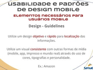 usabilidade e padrões
de design mobile
Elementos necessários para
usuários mobile
Design - Guidelines
Utilize um design objetivo e rápido para localização das
informações.
Utilize um visual consistente com outras formas de mídia
(mobile, app, impresso e mundo real) através do uso de
cores, tipografias e personalidade.
Ex.: Amazon
 