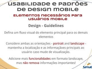 usabilidade e padrões
de design mobile
Elementos necessários para
usuários mobile
Design - Guidelines
Defina um fluxo visual do elemento principal para os demais
elementos
Considere ambas as orientações - portrait and landscape -
mantenha a localização e as informaçãoes principais ao
usuário caso mude de visualização.
Adicione mais funcionalidades em formato landscape,
mas não remova informações importantes!
 