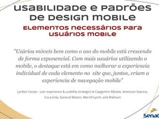 usabilidade e padrões
de design mobile
Elementos necessários para
usuários mobile
"Usários móveis bem como o uso do mobile está crescendo
de forma exponencial. Com mais usuários utilizando o
mobile, o destaque está em como melhorar a experiencia
individual de cada elemento no site que, juntos, criam a
experiencia de navegação mobile"
Lyndon Cerejo - user experience & usability strategist at Capgemini Allstate, American Express,
Coca-Cola, General Motors, Merrill Lynch, and Walmart
 