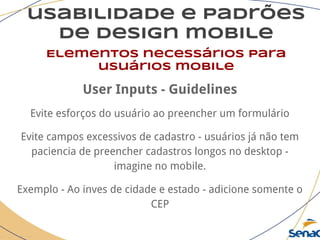 usabilidade e padrões
de design mobile
Elementos necessários para
usuários mobile
User Inputs - Guidelines
Evite esforços do usuário ao preencher um formulário
Evite campos excessivos de cadastro - usuários já não tem
paciencia de preencher cadastros longos no desktop -
imagine no mobile.
Exemplo - Ao inves de cidade e estado - adicione somente o
CEP
 