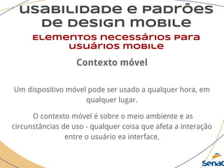 usabilidade e padrões
de design mobile
Elementos necessários para
usuários mobile
Contexto móvel
Um dispositivo móvel pode ser usado a qualquer hora, em
qualquer lugar.
O contexto móvel é sobre o meio ambiente e as
circunstâncias de uso - qualquer coisa que afeta a interação
entre o usuário ea interface,
 