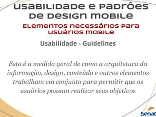 usabilidade e padrões
de design mobile
Elementos necessários para
usuários mobile
Usabilidade - Guidelines
Esta é a medida geral de como a arquitetura da
informação, design, conteúdo e outros elementos
trabalham em conjunto para permitir que os
usuários possam realizar seus objetivos
 