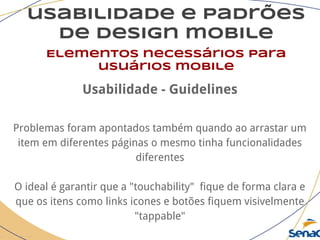 usabilidade e padrões
de design mobile
Elementos necessários para
usuários mobile
Usabilidade - Guidelines
Problemas foram apontados também quando ao arrastar um
item em diferentes páginas o mesmo tinha funcionalidades
diferentes
O ideal é garantir que a "touchability" fique de forma clara e
que os itens como links icones e botões fiquem visivelmente
"tappable"
 
