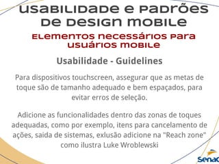 usabilidade e padrões
de design mobile
Elementos necessários para
usuários mobile
Usabilidade - Guidelines
Para dispositivos touchscreen, assegurar que as metas de
toque são de tamanho adequado e bem espaçados, para
evitar erros de seleção.
Adicione as funcionalidades dentro das zonas de toques
adequadas, como por exemplo, itens para cancelamento de
ações, saida de sistemas, exlusão adicione na "Reach zone"
como ilustra Luke Wroblewski
 