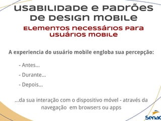 usabilidade e padrões
de design mobile
Elementos necessários para
usuários mobile
A experiencia do usuário mobile engloba sua percepção:
- Antes...
- Durante...
- Depois...
...da sua interação com o dispositivo móvel - através da
navegação em browsers ou apps
 
