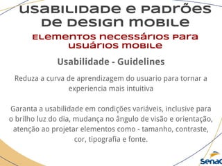usabilidade e padrões
de design mobile
Elementos necessários para
usuários mobile
Usabilidade - Guidelines
Reduza a curva de aprendizagem do usuario para tornar a
experiencia mais intuitiva
Garanta a usabilidade em condições variáveis, inclusive para
o brilho luz do dia, mudança no ângulo de visão e orientação,
atenção ao projetar elementos como - tamanho, contraste,
cor, tipografia e fonte.
 