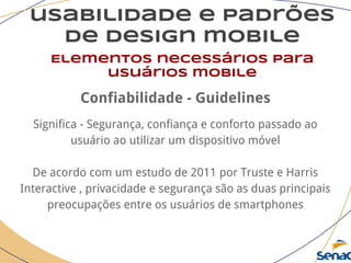 usabilidade e padrões
de design mobile
Elementos necessários para
usuários mobile
Confiabilidade - Guidelines
Significa - Segurança, confiança e conforto passado ao
usuário ao utilizar um dispositivo móvel
De acordo com um estudo de 2011 por Truste e Harris
Interactive , privacidade e segurança são as duas principais
preocupações entre os usuários de smartphones
 