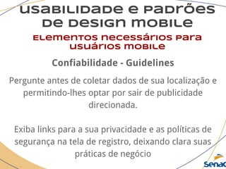 usabilidade e padrões
de design mobile
Elementos necessários para
usuários mobile
Confiabilidade - Guidelines
Pergunte antes de coletar dados de sua localização e
permitindo-lhes optar por sair de publicidade
direcionada.
Exiba links para a sua privacidade e as políticas de
segurança na tela de registro, deixando clara suas
práticas de negócio
 