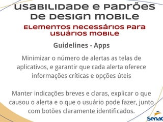 usabilidade e padrões
de design mobile
Elementos necessários para
usuários mobile
Guidelines - Apps
Minimizar o número de alertas as telas de
aplicativos, e garantir que cada alerta oferece
informações críticas e opções úteis
Manter indicações breves e claras, explicar o que
causou o alerta e o que o usuário pode fazer, junto
com botões claramente identificados.
 