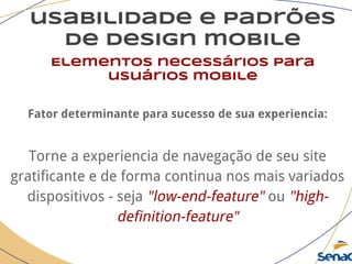 usabilidade e padrões
de design mobile
Elementos necessários para
usuários mobile
Fator determinante para sucesso de sua experiencia:
Torne a experiencia de navegação de seu site
gratificante e de forma continua nos mais variados
dispositivos - seja "low-end-feature" ou "high-
definition-feature"
 