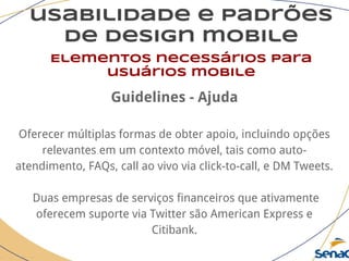 usabilidade e padrões
de design mobile
Elementos necessários para
usuários mobile
Guidelines - Ajuda
Oferecer múltiplas formas de obter apoio, incluindo opções
relevantes em um contexto móvel, tais como auto-
atendimento, FAQs, call ao vivo via click-to-call, e DM Tweets.
Duas empresas de serviços financeiros que ativamente
oferecem suporte via Twitter são American Express e
Citibank.
 
