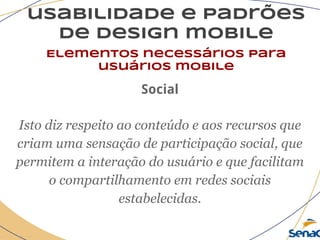 usabilidade e padrões
de design mobile
Elementos necessários para
usuários mobile
Social
Isto diz respeito ao conteúdo e aos recursos que
criam uma sensação de participação social, que
permitem a interação do usuário e que facilitam
o compartilhamento em redes sociais
estabelecidas.
 