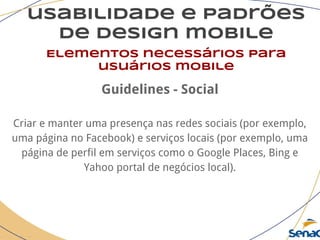 usabilidade e padrões
de design mobile
Elementos necessários para
usuários mobile
Guidelines - Social
Criar e manter uma presença nas redes sociais (por exemplo,
uma página no Facebook) e serviços locais (por exemplo, uma
página de perfil em serviços como o Google Places, Bing e
Yahoo portal de negócios local).
 