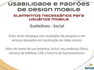 usabilidade e padrões
de design mobile
Elementos necessários para
usuários mobile
Guidelines - Social
Estes serão destaque nos resultados de pesquisa e em
serviços baseados em localização de redes sociais.
Além do nome de sua empresa, incluir seu endereço físico,
número de telefone, URL e horário de funcionamento.
 