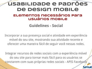 usabilidade e padrões
de design mobile
Elementos necessários para
usuários mobile
Guidelines - Social
Incorporar a sua presença social e atividade em experiência
móvel do seu site, mostrando sua atividade recente e
oferecer uma maneira fácil de seguir você nessas redes.
Integrar recursos de redes sociais com a experiência móvel
do seu site para tornar mais fácil para os usuários se
conctarem com suas próprias redes sociais - APIS Facebook
 