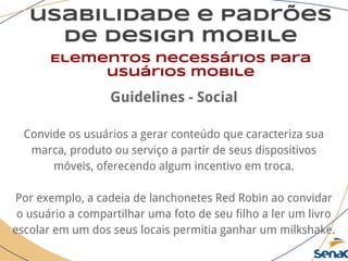 usabilidade e padrões
de design mobile
Elementos necessários para
usuários mobile
Guidelines - Social
Convide os usuários a gerar conteúdo que caracteriza sua
marca, produto ou serviço a partir de seus dispositivos
móveis, oferecendo algum incentivo em troca.
Por exemplo, a cadeia de lanchonetes Red Robin ao convidar
o usuário a compartilhar uma foto de seu filho a ler um livro
escolar em um dos seus locais permitia ganhar um milkshake.
 