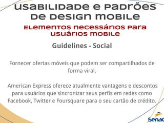 usabilidade e padrões
de design mobile
Elementos necessários para
usuários mobile
Guidelines - Social
Fornecer ofertas móveis que podem ser compartilhados de
forma viral.
American Express oferece atualmente vantagens e descontos
para usuários que sincronizar seus perfis em redes como
Facebook, Twitter e Foursquare para o seu cartão de crédito.
 