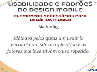 usabilidade e padrões
de design mobile
Elementos necessários para
usuários mobile
Marketing
Métodos pelos quais um usuário
encontra um site ou aplicativo e os
fatores que incentivam o uso repetido.
 