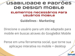usabilidade e padrões
de design mobile
Elementos necessários para
usuários mobile
Guidelines - Marketing
Direcione o usuário para um site adaptado para
mobile em buscas atraves do GoogleBot Mobile
Pense em uma ferramenta social, que torne sua
aplicaçao interativa no mobile + desktop
 