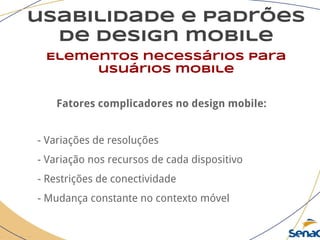 usabilidade e padrões
de design mobile
Elementos necessários para
usuários mobile
Fatores complicadores no design mobile:
- Variações de resoluções
- Variação nos recursos de cada dispositivo
- Restrições de conectividade
- Mudança constante no contexto móvel
 