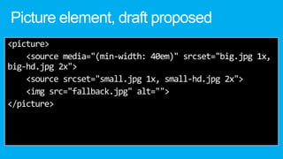 Picture element, draft proposed
<picture>
<source media="(min-width: 40em)" srcset="big.jpg 1x,
big-hd.jpg 2x">
<source srcset="small.jpg 1x, small-hd.jpg 2x">
<img src="fallback.jpg" alt="">
</picture>
 
