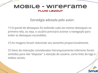 Mobile - wireframe
fluid layout
Estratégia adotada pelo autor:
1º) O painel de destaques foi exibindo cada vez menos destaques na
primeira tela, ou seja, o usuário precisará acionar a navegação para
exibir os destaques escondidos.
2º) As imagens foram reduzindo seu tamanho proporcionalmente.
3º) Itens de interação considerados hierarquicamente inferiores foram
omitidos para não “disputar” a atenção do usuário, como links de tags e
mídias sociais.
 