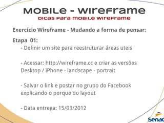 Mobile - wireframe
dicas para mobile wireframe
Exercício Wireframe - Mudando a forma de pensar:
Etapa 01:
- Definir um site para reestruturar áreas uteis
- Acessar: http://wireframe.cc e criar as versões
Desktop / iPhone - landscape - portrait
- Salvar o link e postar no grupo do Facebook
explicando o porque do layout
- Data entrega: 15/03/2012
 