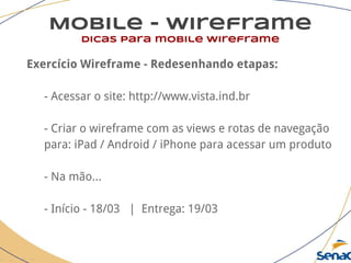 Mobile - wireframe
dicas para mobile wireframe
Exercício Wireframe - Redesenhando etapas:
- Acessar o site: http://www.vista.ind.br
- Criar o wireframe com as views e rotas de navegação
para: iPad / Android / iPhone para acessar um produto
- Na mão...
- Início - 18/03 | Entrega: 19/03
 