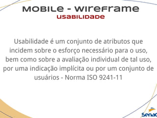 Mobile - wireframe
usabilidade
Usabilidade é um conjunto de atributos que
incidem sobre o esforço necessário para o uso,
bem como sobre a avaliação individual de tal uso,
por uma indicação implícita ou por um conjunto de
usuários - Norma ISO 9241-11
 