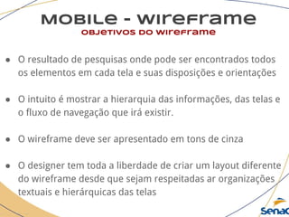 Mobile - wireframe
objetivos do wireframe
● O resultado de pesquisas onde pode ser encontrados todos
os elementos em cada tela e suas disposições e orientações
● O intuito é mostrar a hierarquia das informações, das telas e
o fluxo de navegação que irá existir.
● O wireframe deve ser apresentado em tons de cinza
● O designer tem toda a liberdade de criar um layout diferente
do wireframe desde que sejam respeitadas ar organizações
textuais e hierárquicas das telas
 