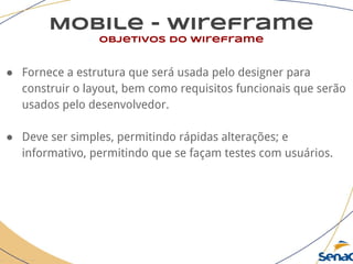 Mobile - wireframe
objetivos do wireframe
● Fornece a estrutura que será usada pelo designer para
construir o layout, bem como requisitos funcionais que serão
usados pelo desenvolvedor.
● Deve ser simples, permitindo rápidas alterações; e
informativo, permitindo que se façam testes com usuários.
 